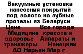 Вакуумные установки нанесения покрытий под золото на зубные протезы из Беларуси › Цена ­ 100 - Все города Медицина, красота и здоровье » Аппараты и тренажеры   . Ненецкий АО,Нарьян-Мар г.